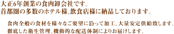 大正6年創業の食肉卸会社です。首都圏の多数のホテル様、飲食店様に納品しております。
食肉全般の食材を様々なご要望に沿って加工、大量安定供給します。徹底した衛生管理、機動的な配送体制によりお届けします。