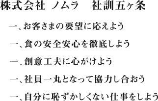 株式会社 ノムラ　社訓五ヶ条
一、お客さまの要望に応えよう
一、食の安全安心を徹底しよう
一、創意工夫に心がけよう
一、社員一丸となって協力し合おう
一、自分に恥ずかしくない仕事をしよう